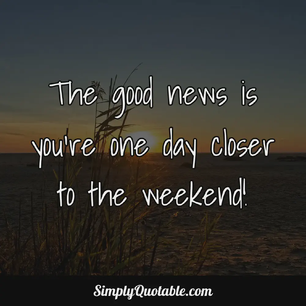 The good news is youre one day closer to the weekend