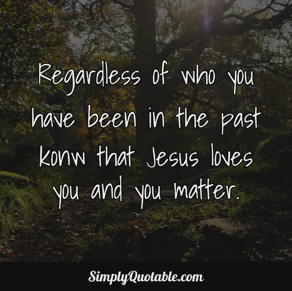 Regardless of who you have been in the past konw that Jesus loves you and you matter