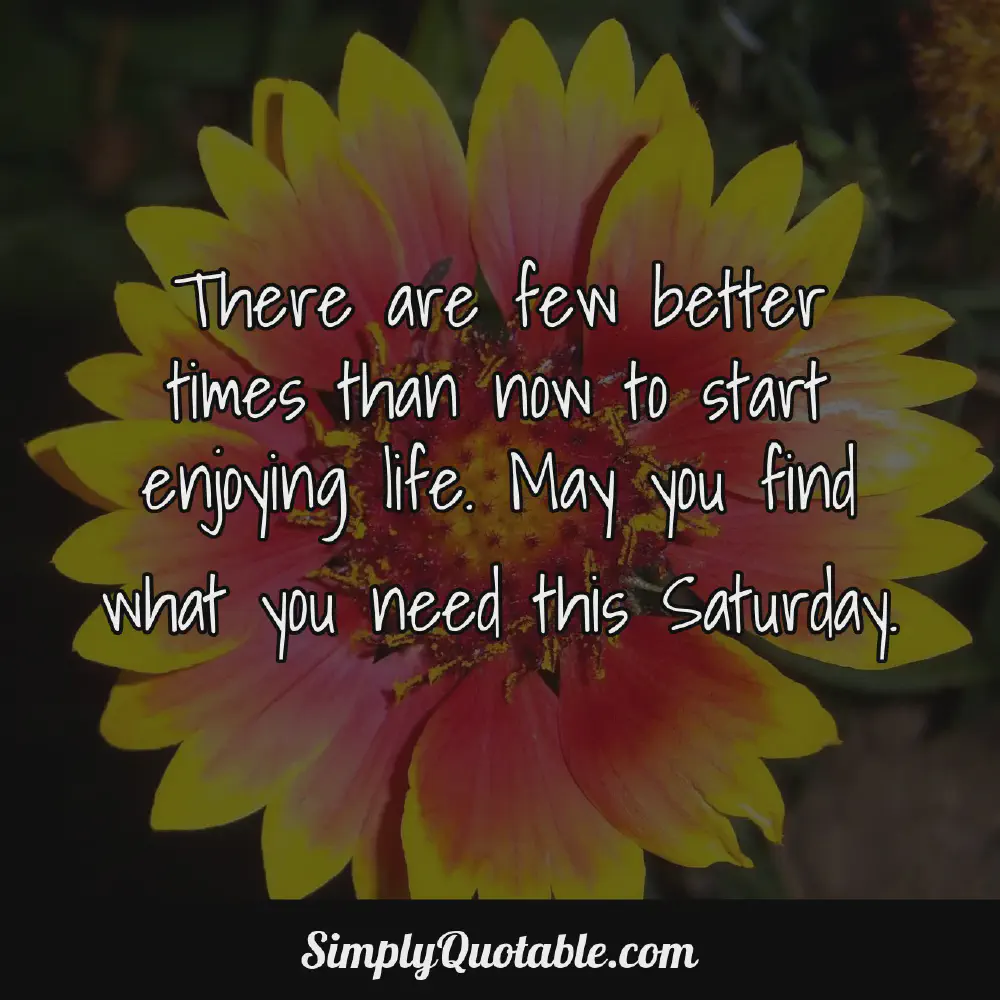 There are few better times than now to start enjoying life May you find what you need this Saturday