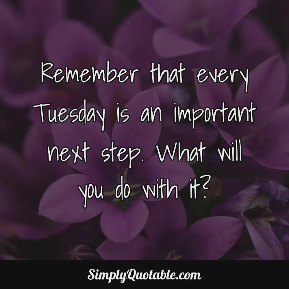 Remember that every Tuesday is an important next step What will you do with it