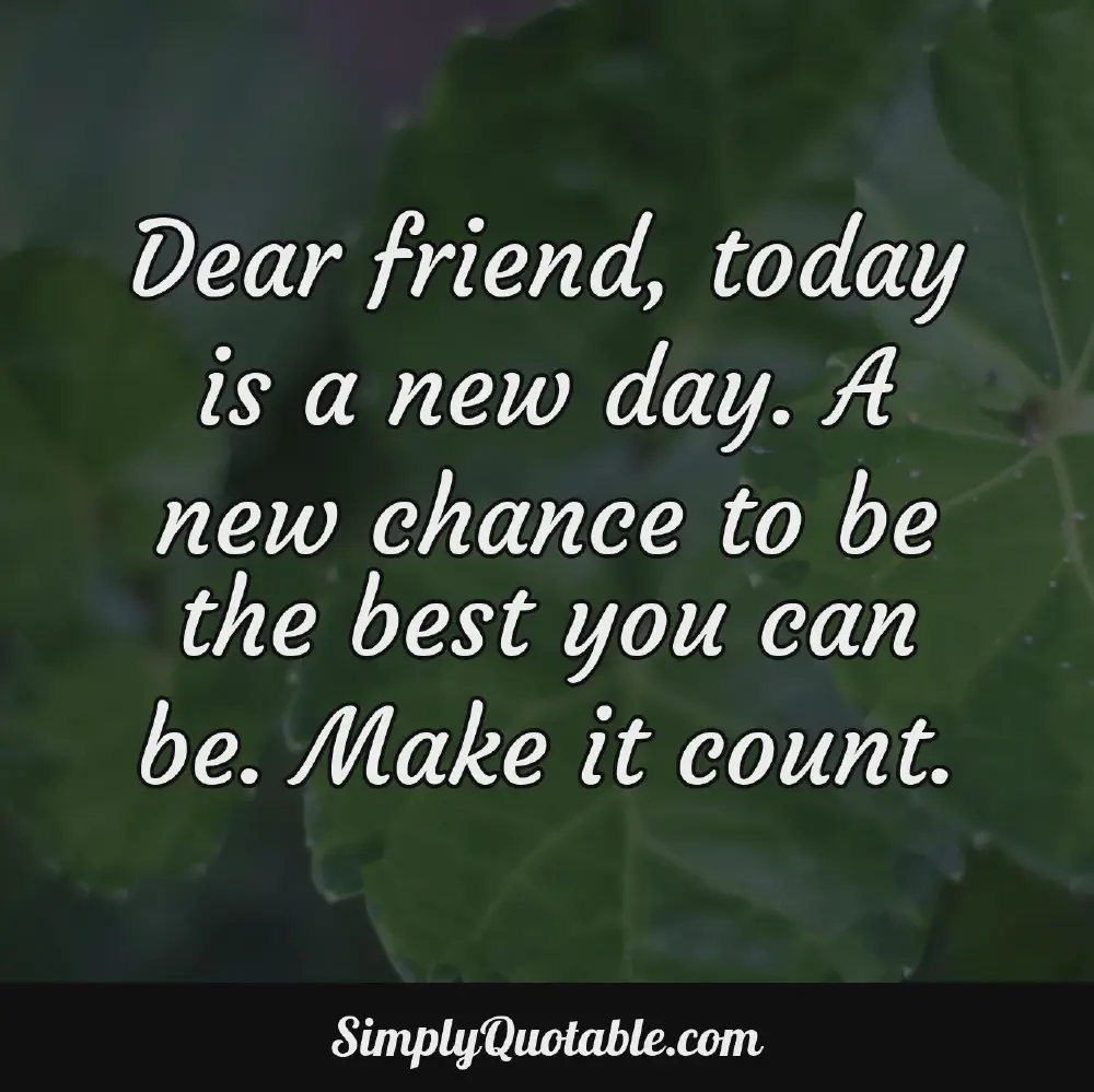 Dear friend today is a new day A new chance to be the best you can be Make it count